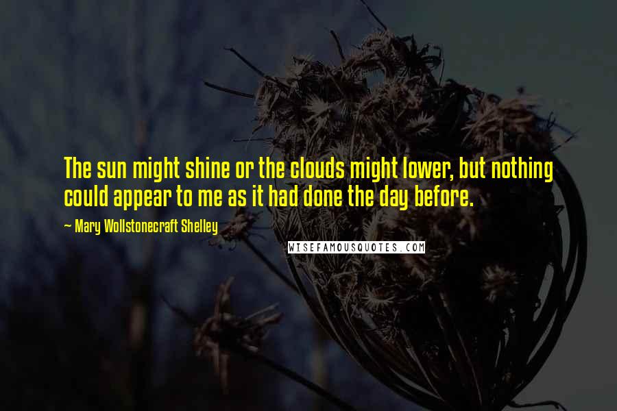 Mary Wollstonecraft Shelley Quotes: The sun might shine or the clouds might lower, but nothing could appear to me as it had done the day before.