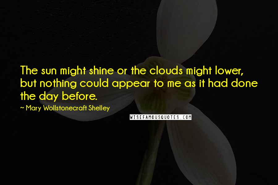 Mary Wollstonecraft Shelley Quotes: The sun might shine or the clouds might lower, but nothing could appear to me as it had done the day before.