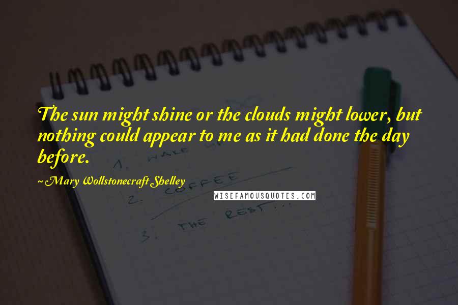 Mary Wollstonecraft Shelley Quotes: The sun might shine or the clouds might lower, but nothing could appear to me as it had done the day before.