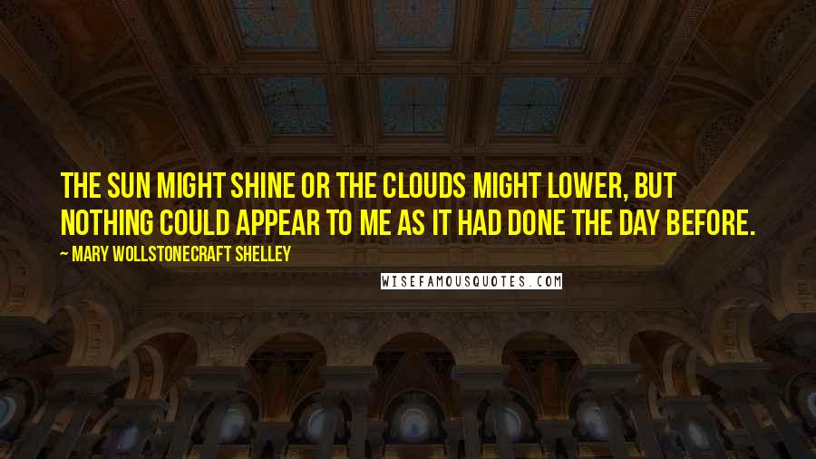 Mary Wollstonecraft Shelley Quotes: The sun might shine or the clouds might lower, but nothing could appear to me as it had done the day before.