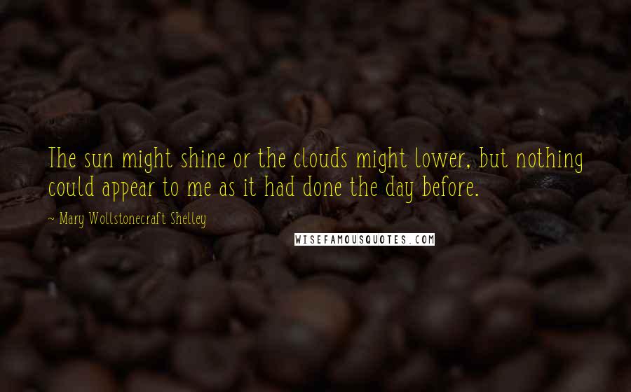 Mary Wollstonecraft Shelley Quotes: The sun might shine or the clouds might lower, but nothing could appear to me as it had done the day before.