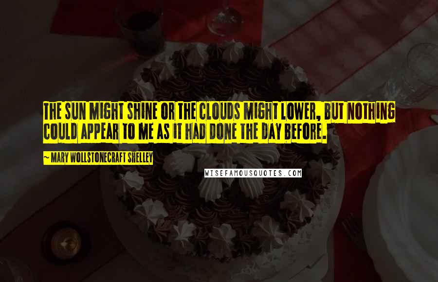 Mary Wollstonecraft Shelley Quotes: The sun might shine or the clouds might lower, but nothing could appear to me as it had done the day before.