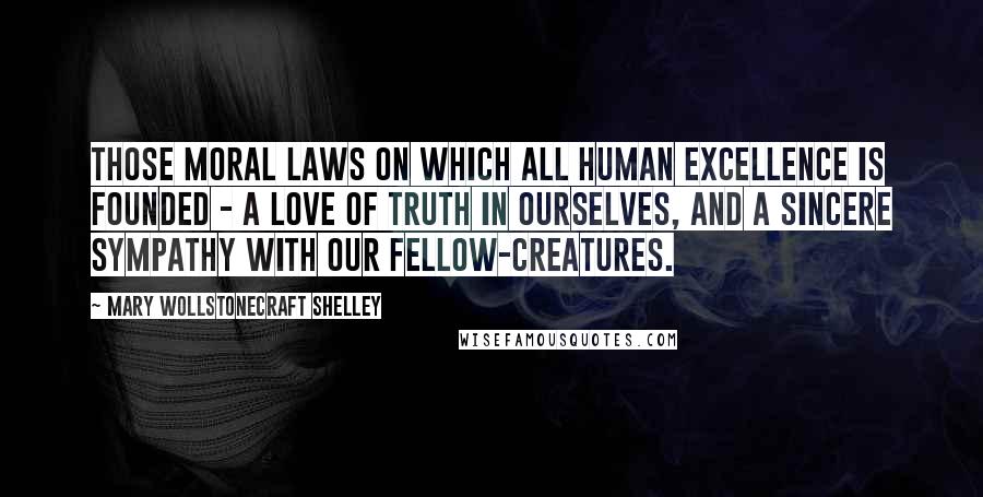 Mary Wollstonecraft Shelley Quotes: Those moral laws on which all human excellence is founded - a love of truth in ourselves, and a sincere sympathy with our fellow-creatures.