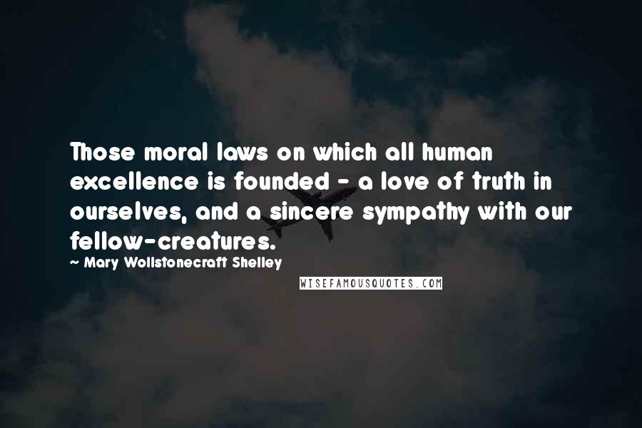 Mary Wollstonecraft Shelley Quotes: Those moral laws on which all human excellence is founded - a love of truth in ourselves, and a sincere sympathy with our fellow-creatures.