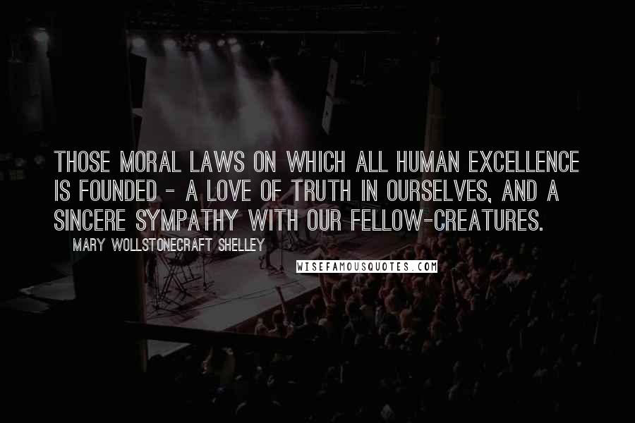 Mary Wollstonecraft Shelley Quotes: Those moral laws on which all human excellence is founded - a love of truth in ourselves, and a sincere sympathy with our fellow-creatures.