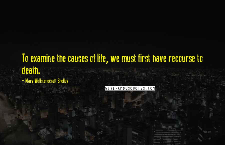 Mary Wollstonecraft Shelley Quotes: To examine the causes of life, we must first have recourse to death.