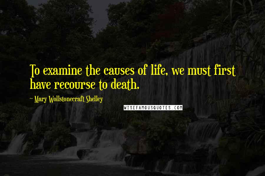 Mary Wollstonecraft Shelley Quotes: To examine the causes of life, we must first have recourse to death.