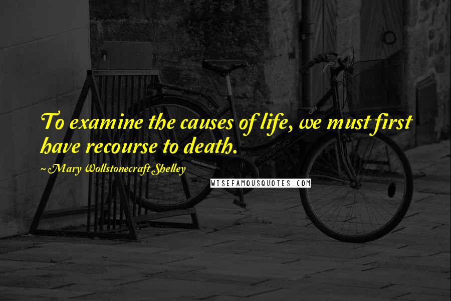 Mary Wollstonecraft Shelley Quotes: To examine the causes of life, we must first have recourse to death.