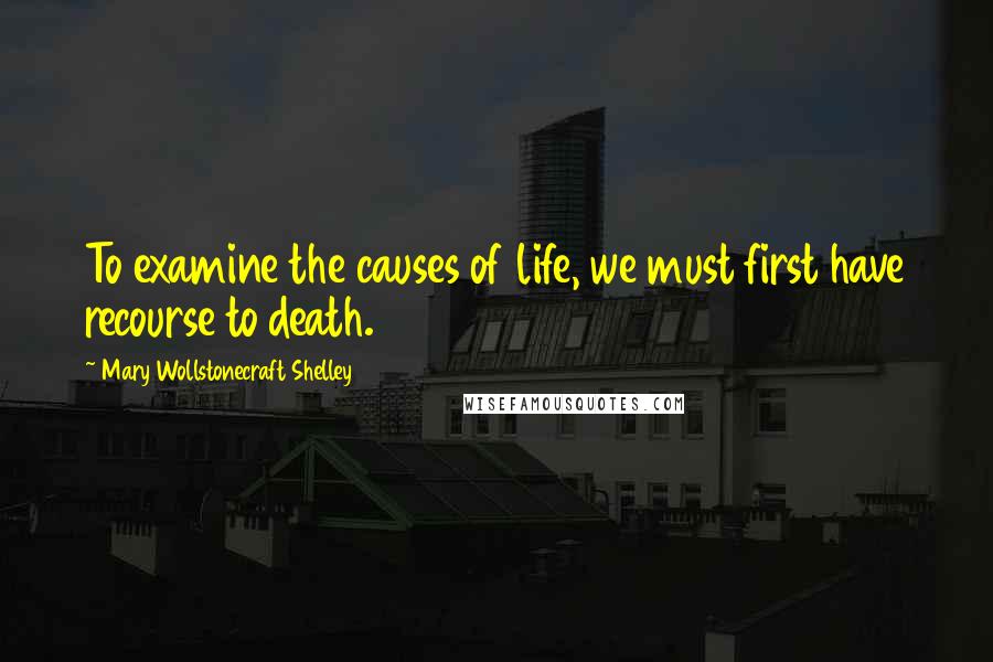 Mary Wollstonecraft Shelley Quotes: To examine the causes of life, we must first have recourse to death.