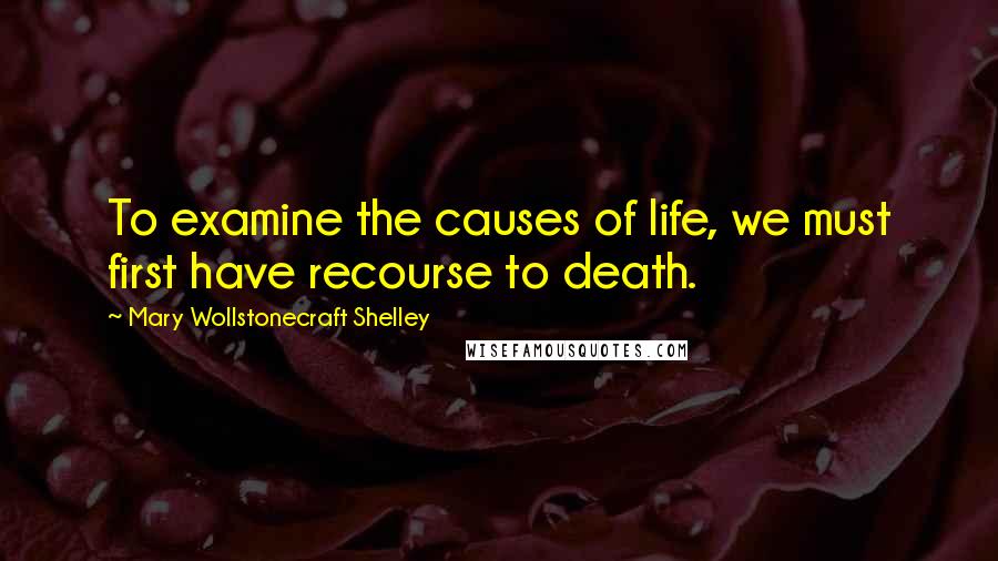 Mary Wollstonecraft Shelley Quotes: To examine the causes of life, we must first have recourse to death.