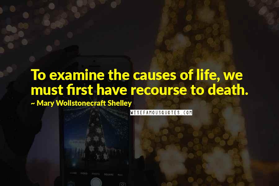 Mary Wollstonecraft Shelley Quotes: To examine the causes of life, we must first have recourse to death.