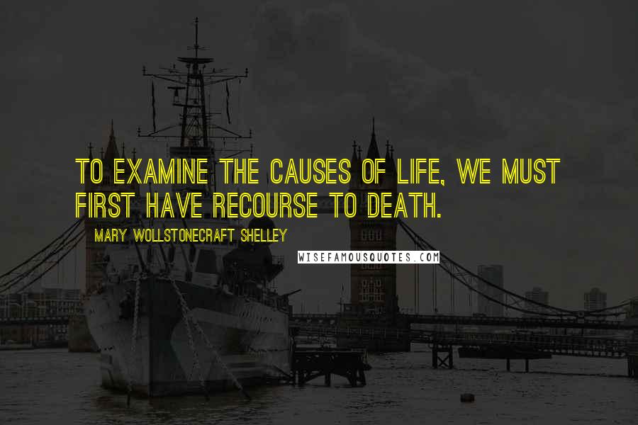 Mary Wollstonecraft Shelley Quotes: To examine the causes of life, we must first have recourse to death.