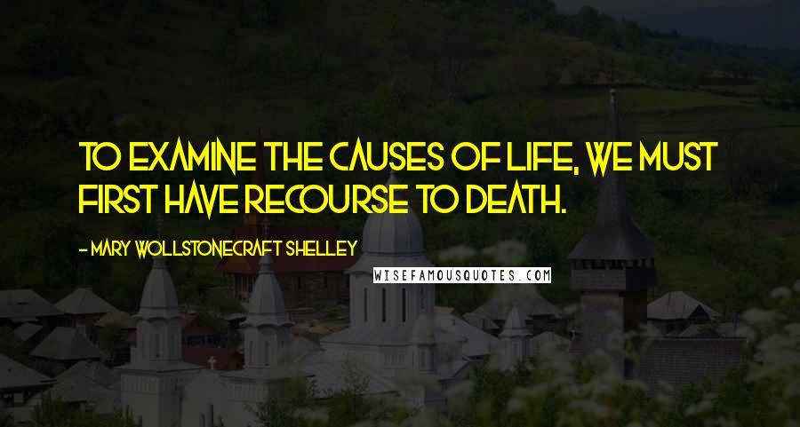 Mary Wollstonecraft Shelley Quotes: To examine the causes of life, we must first have recourse to death.