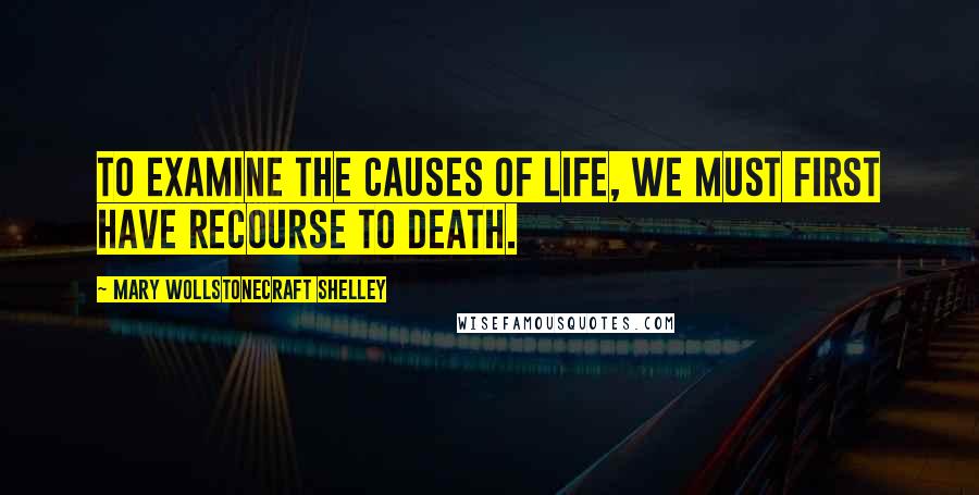 Mary Wollstonecraft Shelley Quotes: To examine the causes of life, we must first have recourse to death.