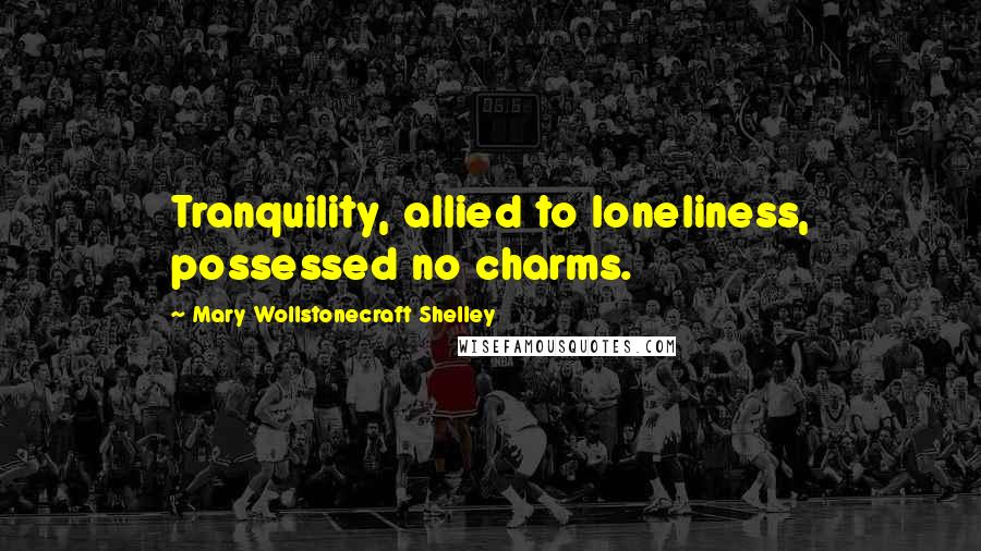 Mary Wollstonecraft Shelley Quotes: Tranquility, allied to loneliness, possessed no charms.