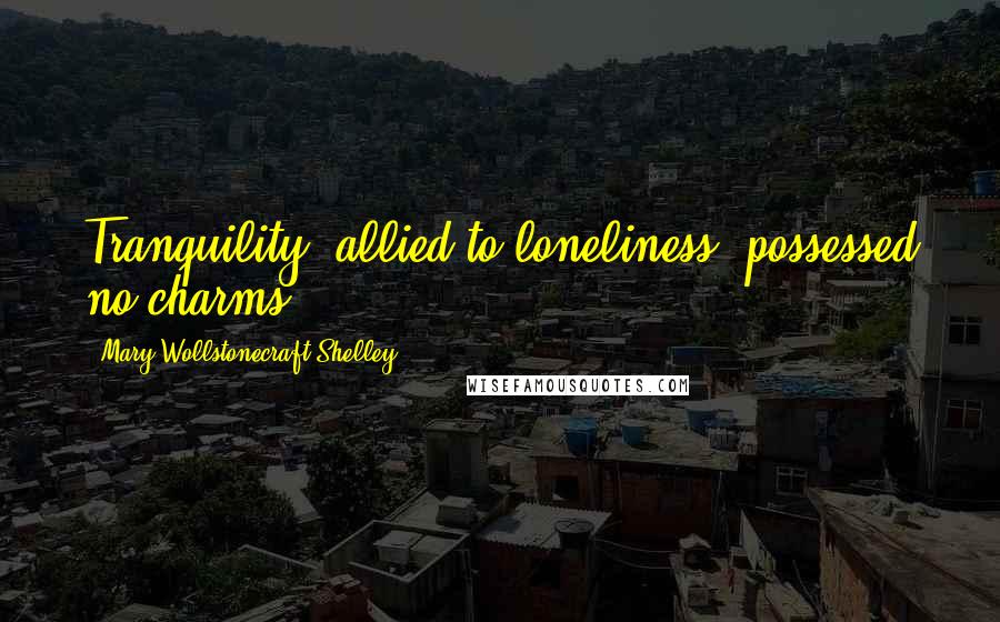 Mary Wollstonecraft Shelley Quotes: Tranquility, allied to loneliness, possessed no charms.