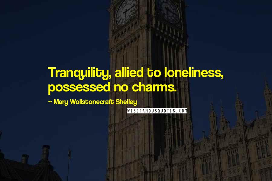 Mary Wollstonecraft Shelley Quotes: Tranquility, allied to loneliness, possessed no charms.