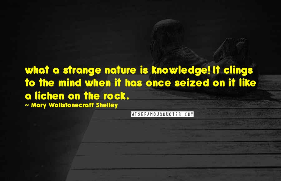 Mary Wollstonecraft Shelley Quotes: what a strange nature is knowledge! It clings to the mind when it has once seized on it like a lichen on the rock.
