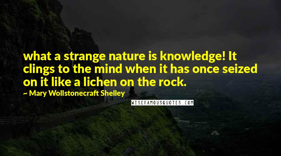 Mary Wollstonecraft Shelley Quotes: what a strange nature is knowledge! It clings to the mind when it has once seized on it like a lichen on the rock.