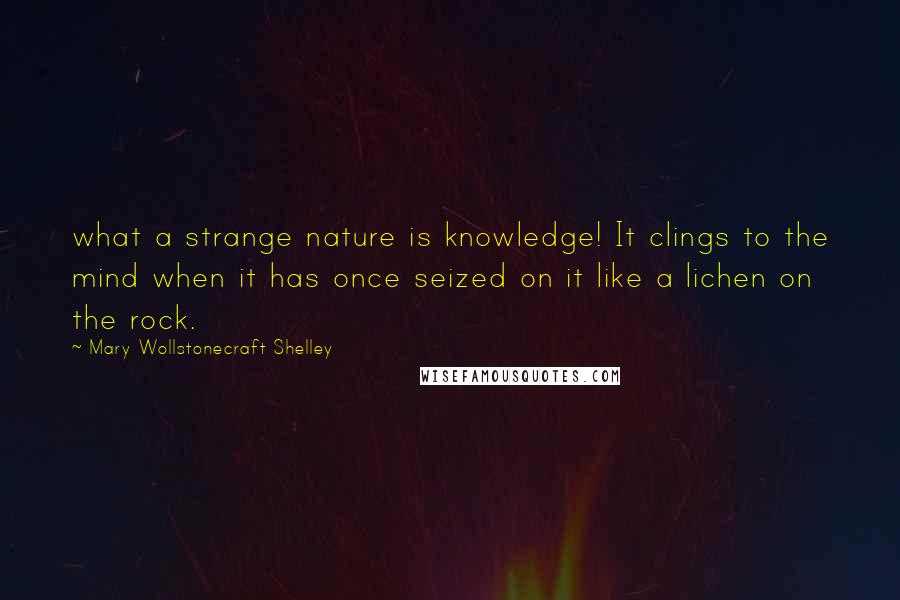 Mary Wollstonecraft Shelley Quotes: what a strange nature is knowledge! It clings to the mind when it has once seized on it like a lichen on the rock.