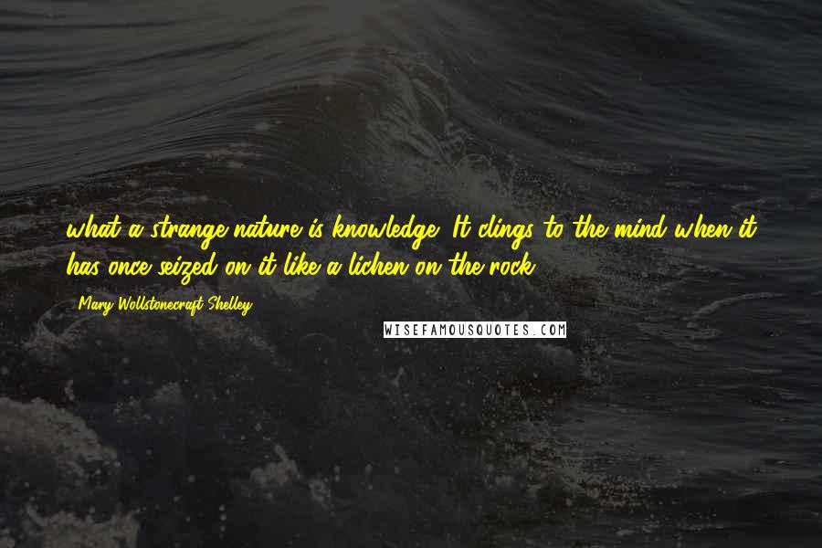 Mary Wollstonecraft Shelley Quotes: what a strange nature is knowledge! It clings to the mind when it has once seized on it like a lichen on the rock.