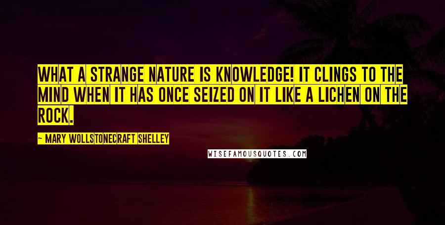 Mary Wollstonecraft Shelley Quotes: what a strange nature is knowledge! It clings to the mind when it has once seized on it like a lichen on the rock.