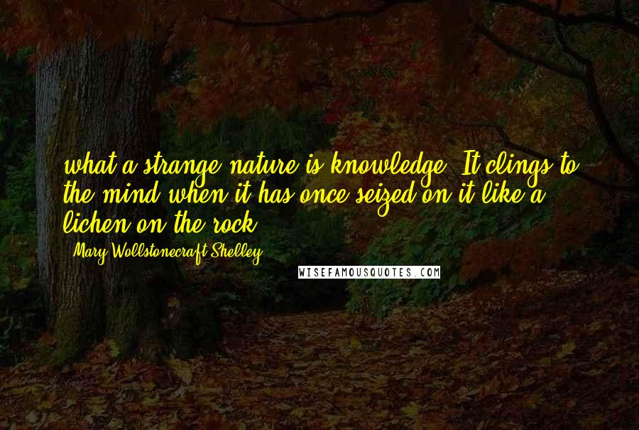 Mary Wollstonecraft Shelley Quotes: what a strange nature is knowledge! It clings to the mind when it has once seized on it like a lichen on the rock.