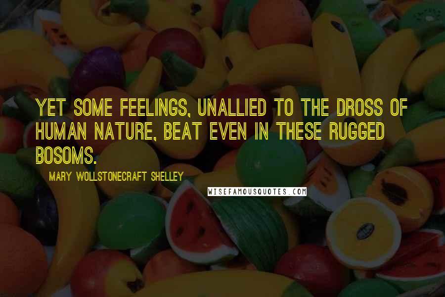 Mary Wollstonecraft Shelley Quotes: Yet some feelings, unallied to the dross of human nature, beat even in these rugged bosoms.