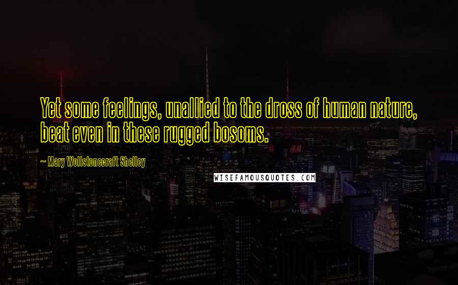 Mary Wollstonecraft Shelley Quotes: Yet some feelings, unallied to the dross of human nature, beat even in these rugged bosoms.