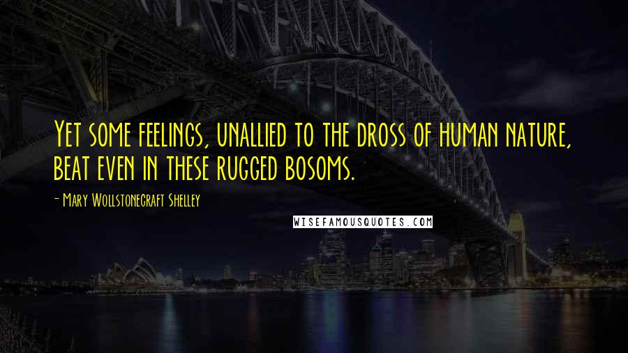 Mary Wollstonecraft Shelley Quotes: Yet some feelings, unallied to the dross of human nature, beat even in these rugged bosoms.