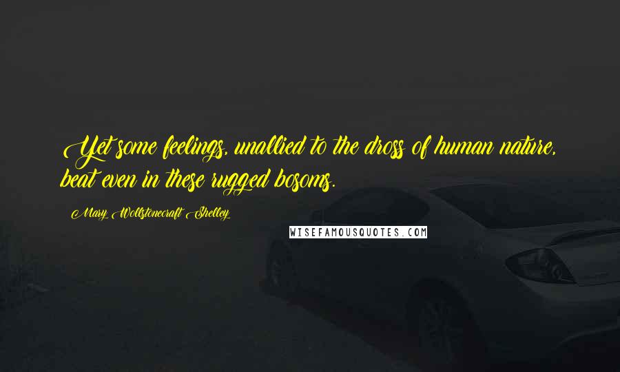 Mary Wollstonecraft Shelley Quotes: Yet some feelings, unallied to the dross of human nature, beat even in these rugged bosoms.