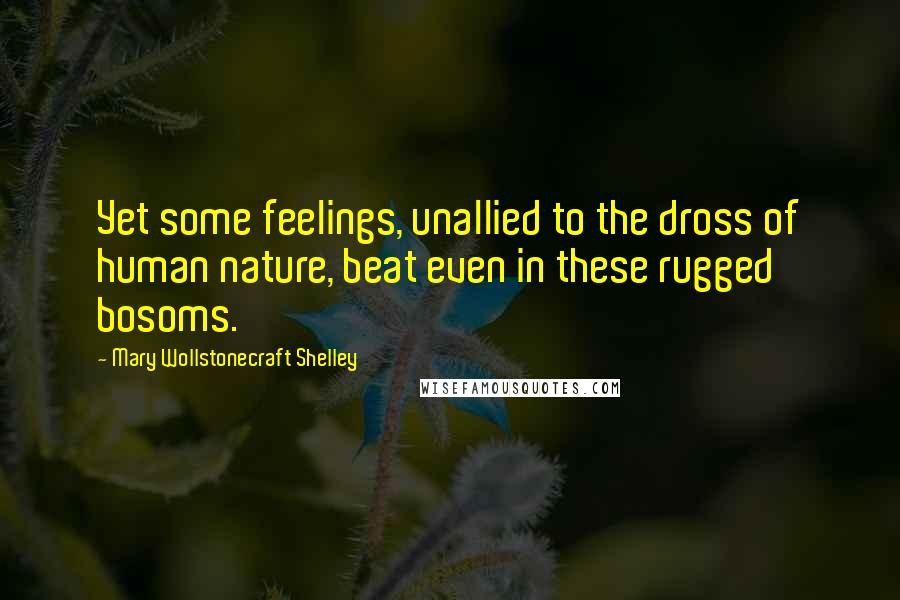 Mary Wollstonecraft Shelley Quotes: Yet some feelings, unallied to the dross of human nature, beat even in these rugged bosoms.