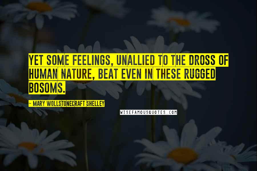 Mary Wollstonecraft Shelley Quotes: Yet some feelings, unallied to the dross of human nature, beat even in these rugged bosoms.