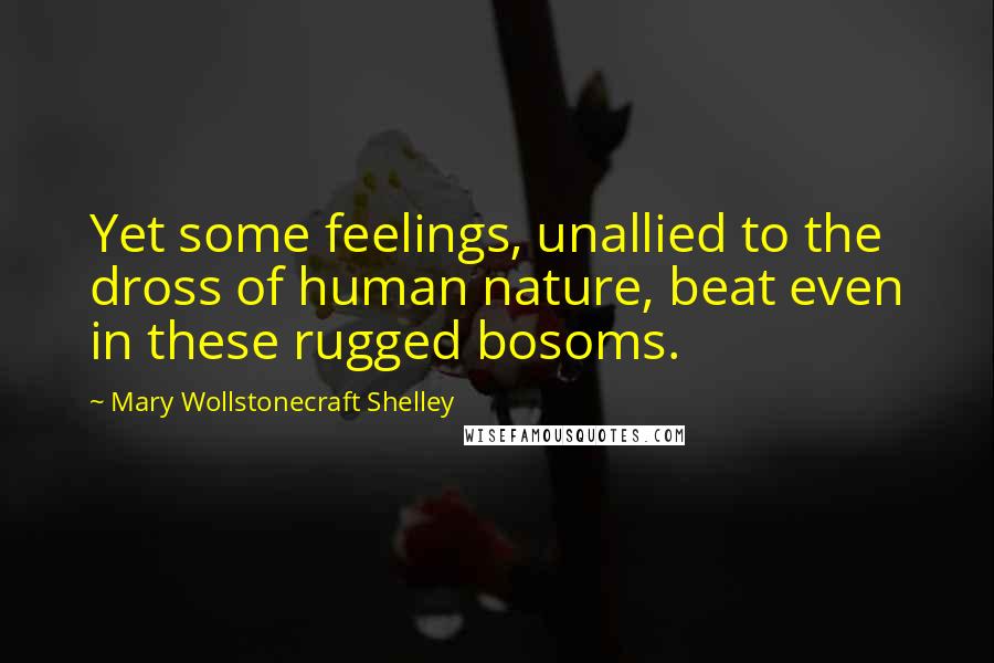 Mary Wollstonecraft Shelley Quotes: Yet some feelings, unallied to the dross of human nature, beat even in these rugged bosoms.