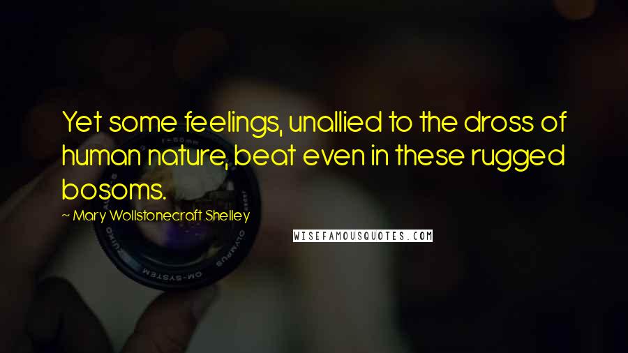 Mary Wollstonecraft Shelley Quotes: Yet some feelings, unallied to the dross of human nature, beat even in these rugged bosoms.