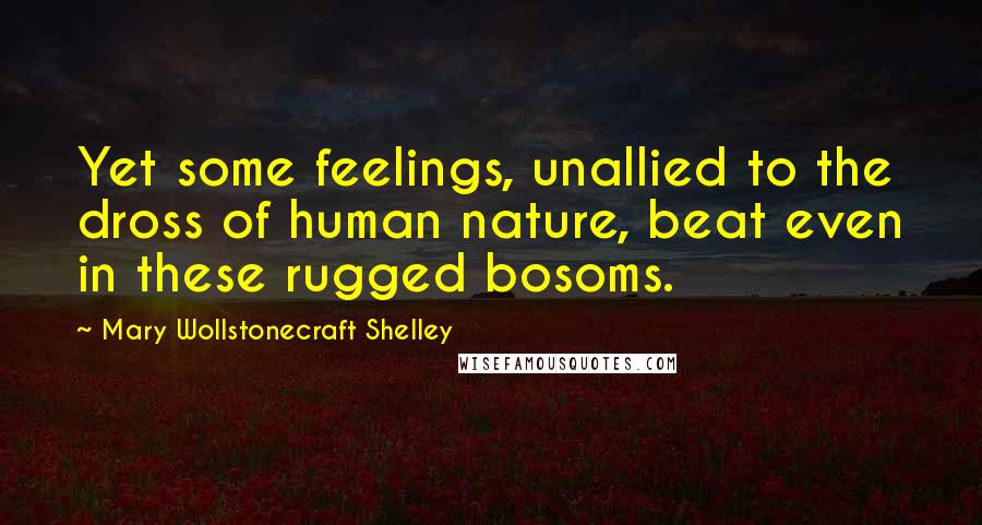 Mary Wollstonecraft Shelley Quotes: Yet some feelings, unallied to the dross of human nature, beat even in these rugged bosoms.