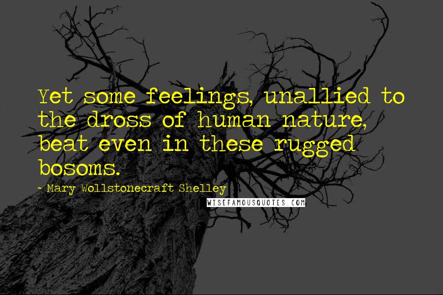 Mary Wollstonecraft Shelley Quotes: Yet some feelings, unallied to the dross of human nature, beat even in these rugged bosoms.