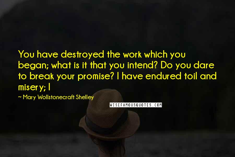 Mary Wollstonecraft Shelley Quotes: You have destroyed the work which you began; what is it that you intend? Do you dare to break your promise? I have endured toil and misery; I