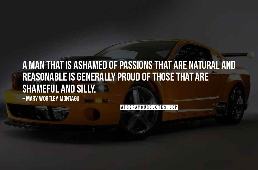 Mary Wortley Montagu Quotes: A man that is ashamed of passions that are natural and reasonable is generally proud of those that are shameful and silly.