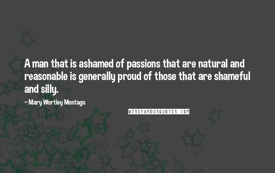 Mary Wortley Montagu Quotes: A man that is ashamed of passions that are natural and reasonable is generally proud of those that are shameful and silly.