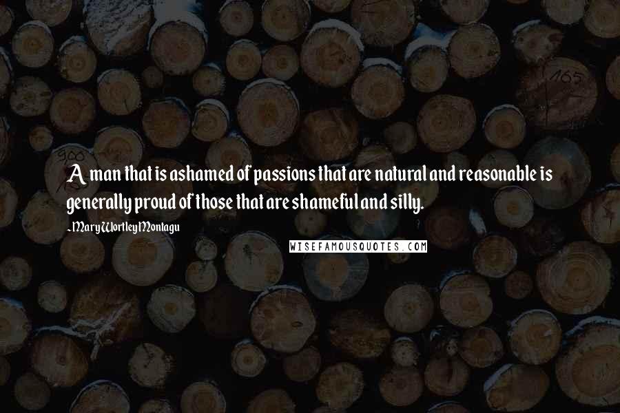 Mary Wortley Montagu Quotes: A man that is ashamed of passions that are natural and reasonable is generally proud of those that are shameful and silly.