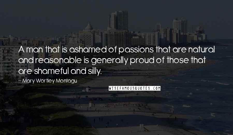 Mary Wortley Montagu Quotes: A man that is ashamed of passions that are natural and reasonable is generally proud of those that are shameful and silly.