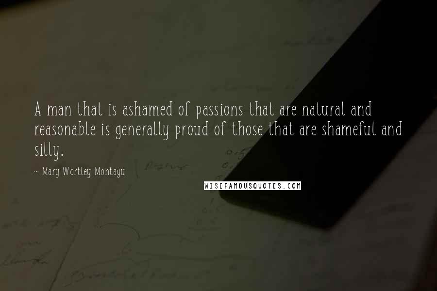 Mary Wortley Montagu Quotes: A man that is ashamed of passions that are natural and reasonable is generally proud of those that are shameful and silly.