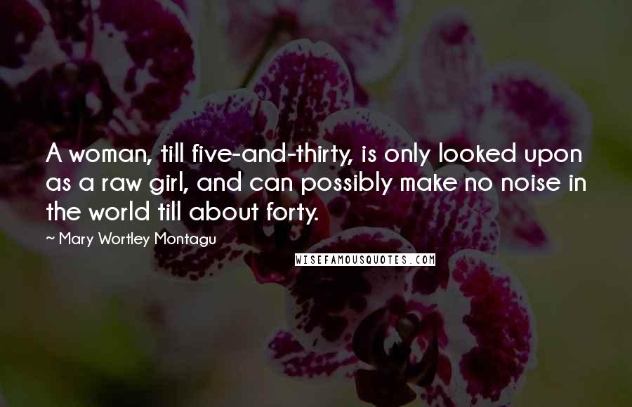 Mary Wortley Montagu Quotes: A woman, till five-and-thirty, is only looked upon as a raw girl, and can possibly make no noise in the world till about forty.
