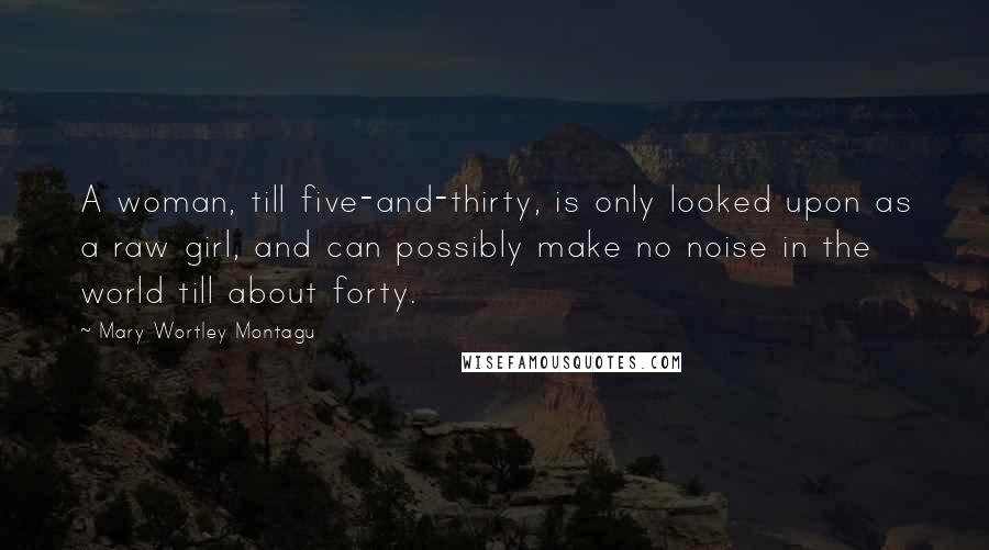 Mary Wortley Montagu Quotes: A woman, till five-and-thirty, is only looked upon as a raw girl, and can possibly make no noise in the world till about forty.
