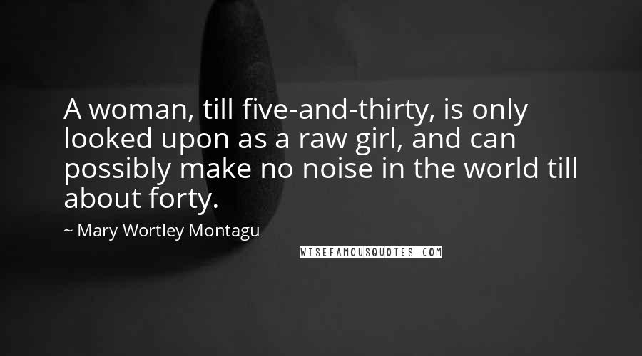 Mary Wortley Montagu Quotes: A woman, till five-and-thirty, is only looked upon as a raw girl, and can possibly make no noise in the world till about forty.
