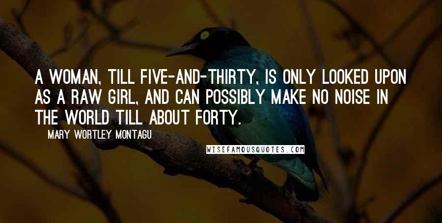 Mary Wortley Montagu Quotes: A woman, till five-and-thirty, is only looked upon as a raw girl, and can possibly make no noise in the world till about forty.