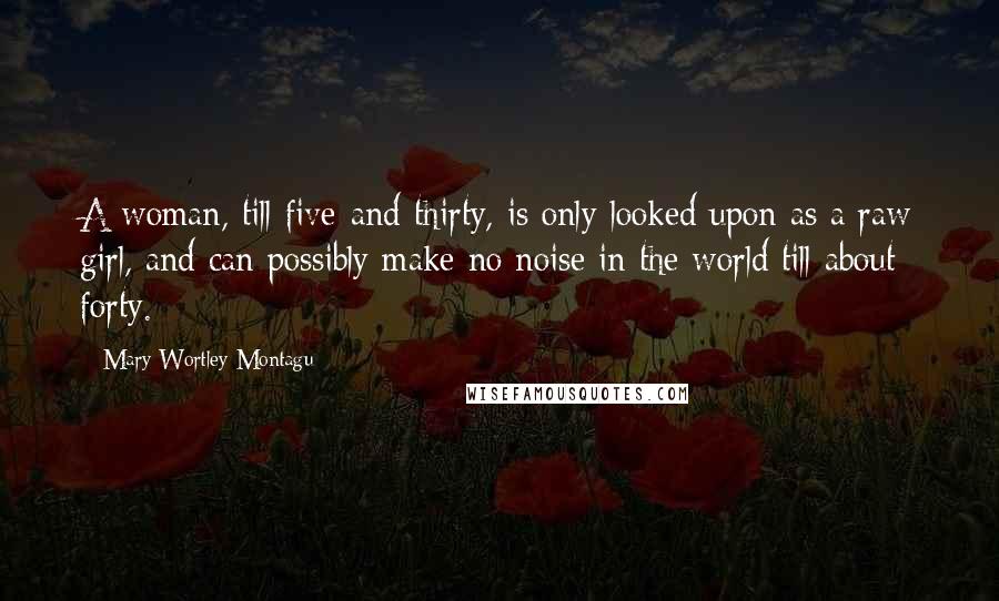 Mary Wortley Montagu Quotes: A woman, till five-and-thirty, is only looked upon as a raw girl, and can possibly make no noise in the world till about forty.