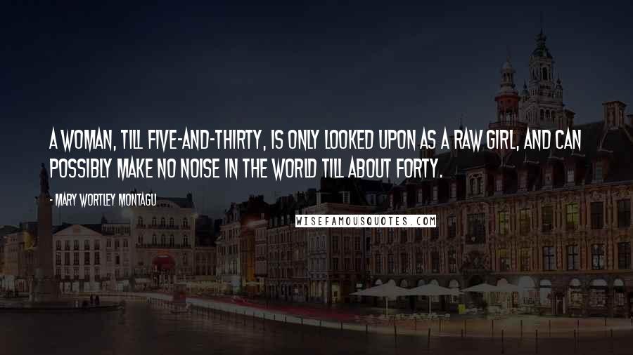 Mary Wortley Montagu Quotes: A woman, till five-and-thirty, is only looked upon as a raw girl, and can possibly make no noise in the world till about forty.