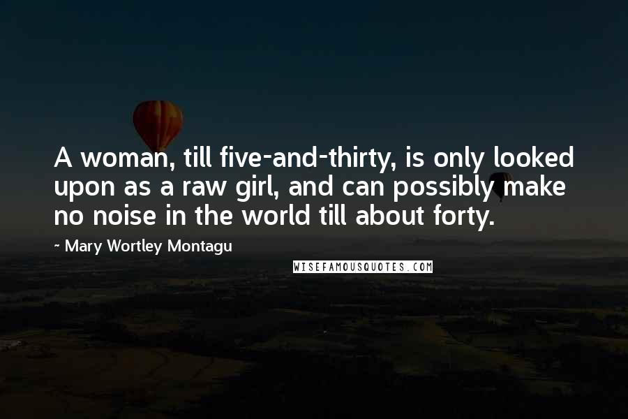 Mary Wortley Montagu Quotes: A woman, till five-and-thirty, is only looked upon as a raw girl, and can possibly make no noise in the world till about forty.